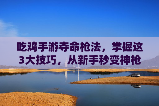 吃鸡手游夺命枪法，掌握这3大技巧，从新手秒变神枪手