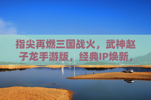 指尖再燃三国战火，武神赵子龙手游版，经典IP焕新，赵云传奇续写时代新章，武神赵子龙手游版，指尖再燃三国战火，经典IP焕新，赵云传奇续写时代新章