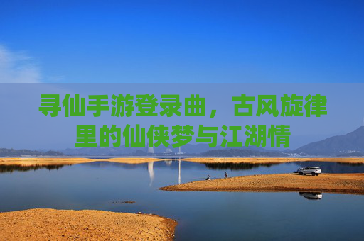 寻仙手游登录曲，古风旋律里的仙侠梦与江湖情
