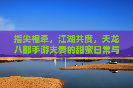 指尖相牵，江湖共度，天龙八部手游夫妻的甜蜜日常与江湖故事，指尖相牵，江湖共度，天龙八部手游夫妻的甜蜜日常与江湖故事