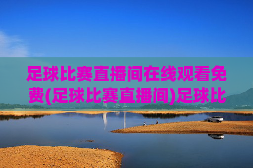 足球比赛直播间在线观看免费(足球比赛直播间)足球比赛直播间在线观看免费，实时直播足球赛事