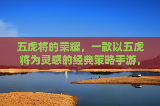 五虎将的荣耀，一款以五虎将为灵感的经典策略手游，带你重温神将传奇与策略博弈，五虎将的荣耀，经典策略手游，带你重温神将传奇与策略博弈