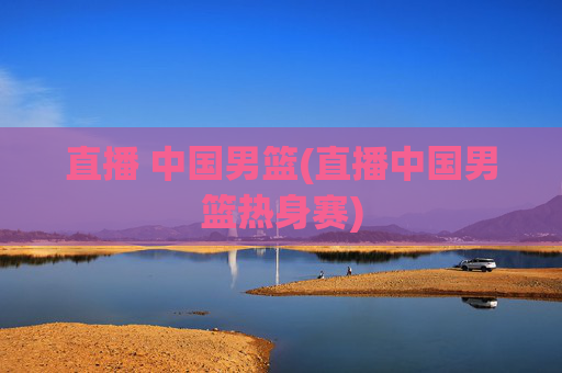 直播 中国男篮(直播中国男篮热身赛)