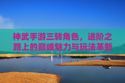 神武手游三转角色,进阶之路上的巅峰魅力与玩法革新,神武手游三转角色,进阶之路的巅峰魅力与玩法革新