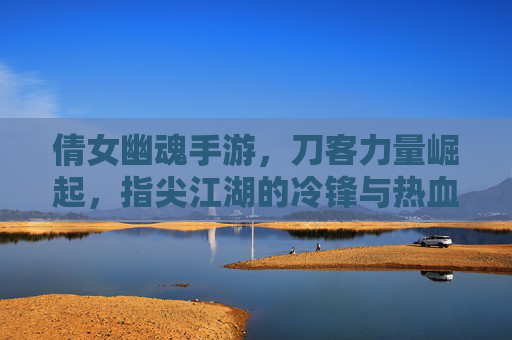 倩女幽魂手游，刀客力量崛起，指尖江湖的冷锋与热血，倩女幽魂手游刀客力量崛起，指尖江湖的冷锋与热血