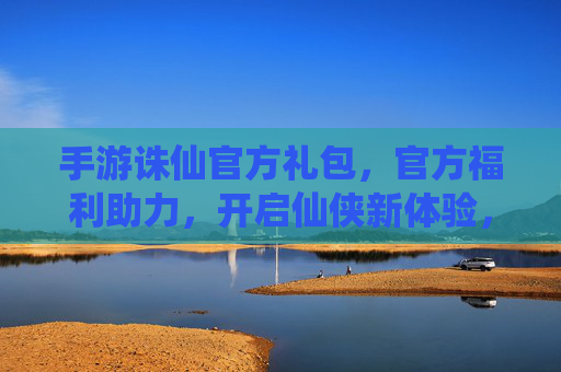 手游诛仙官方礼包,官方福利助力,开启仙侠新体验,手游诛仙官方礼包,官方福利助力开启仙侠新体验