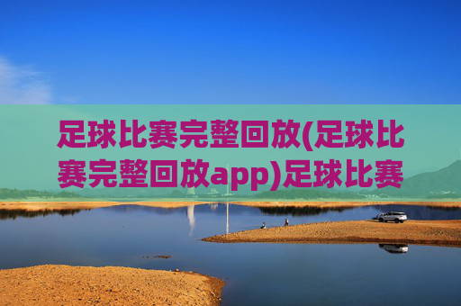 足球比赛完整回放(足球比赛完整回放app)足球比赛完整回放,官方应用,提供赛事直播与历史录像全收录