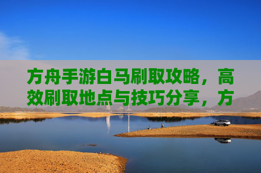 方舟手游白马刷取攻略,高效刷取地点与技巧分享,方舟手游白马刷取攻略,高效刷取地点与技巧分享