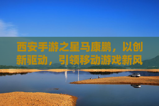 西安手游之星马康鹏,以创新驱动,引领移动游戏新风尚,西安手游之星马康鹏,以创新驱动,引领移动游戏新风尚