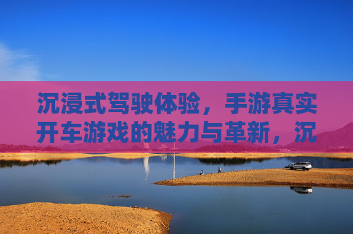 沉浸式驾驶体验,手游真实开车游戏的魅力与革新,沉浸式驾驶体验,手游真实开车游戏的魅力与革新