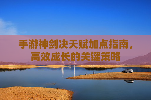 手游神剑决天赋加点指南,高效成长的关键策略