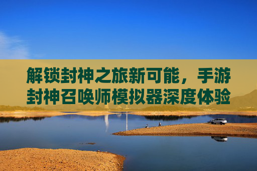 解锁封神之旅新可能，手游封神召唤师模拟器深度体验与优势解析