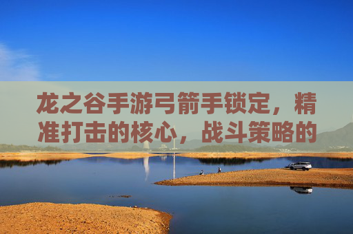 龙之谷手游弓箭手锁定,精准打击的核心,战斗策略的关键