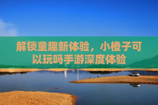 解锁童趣新体验,小橙子可以玩吗手游深度体验