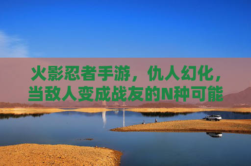火影忍者手游,仇人幻化,当敌人变成战友的N种可能,你玩过吗?