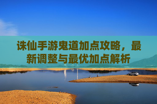 诛仙手游鬼道加点攻略，最新调整与最优加点解析