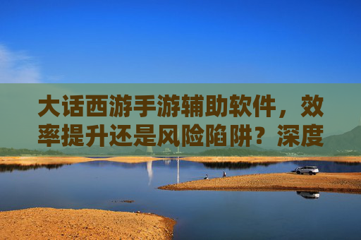 大话西游手游辅助软件,效率提升还是风险陷阱?深度解析与理性选择指南