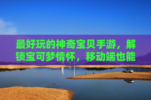 最好玩的神奇宝贝手游，解锁宝可梦情怀，移动端也能畅享精灵冒险