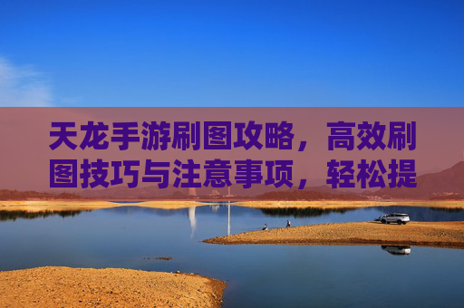 天龙手游刷图攻略,高效刷图技巧与注意事项,轻松提升等级与装备,天龙手游高效刷图攻略,技巧与注意事项,轻松提升等级与装备