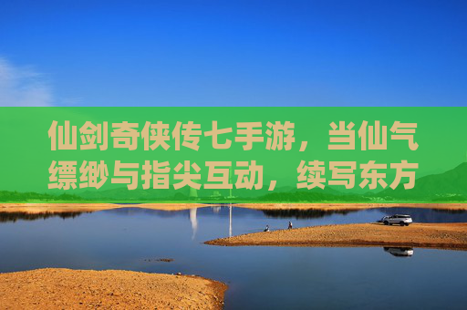 仙剑奇侠传七手游，当仙气缥缈与指尖互动，续写东方仙侠的浪漫传奇