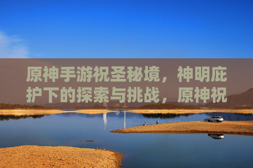 原神手游祝圣秘境，神明庇护下的探索与挑战，原神祝圣秘境，神明庇护下的探索与挑战