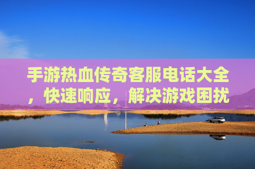 手游热血传奇客服电话大全,快速响应,解决游戏困扰,畅享经典热血体验