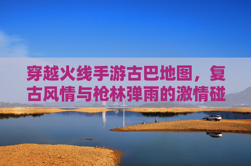 穿越火线手游古巴地图，复古风情与枪林弹雨的激情碰撞