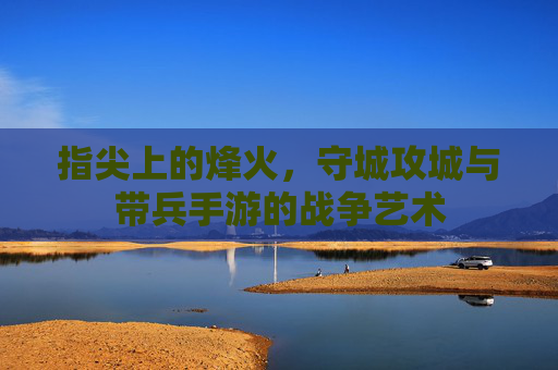 指尖上的烽火,守城攻城与带兵手游的战争艺术