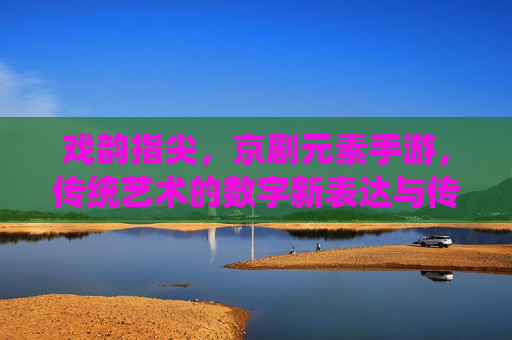 戏韵指尖，京剧元素手游，传统艺术的数字新表达与传承创新