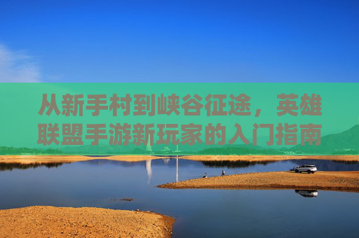 从新手村到峡谷征途，英雄联盟手游新玩家的入门指南与成长之路，从新手村到峡谷征途，英雄联盟手游新玩家的入门指南与成长之路