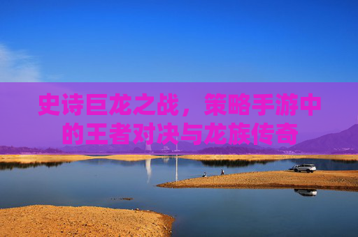 史诗巨龙之战，策略手游中的王者对决与龙族传奇