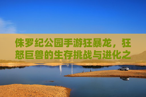 侏罗纪公园手游狂暴龙，狂怒巨兽的生存挑战与进化之旅