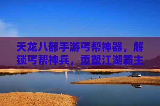 天龙八部手游丐帮神器，解锁丐帮神兵，重塑江湖霸主地位