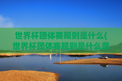 世界杯团体赛规则是什么(世界杯团体赛规则是什么意思)世界杯团体赛规则是什么(世界杯团体赛规则是什么意思)