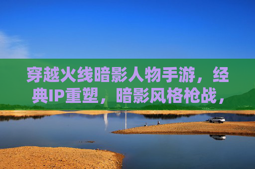 穿越火线暗影人物手游，经典IP重塑，暗影风格枪战，重温热血激情，穿越火线暗影人物手游，暗影风格枪战 重塑经典热血激情