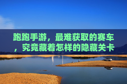 跑跑手游，最难获取的赛车，究竟藏着怎样的隐藏关卡？跑跑手游最难获取的赛车究竟藏着怎样的隐藏关卡？