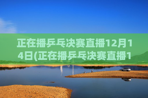 正在播乒乓决赛直播12月14日(正在播乒乓决赛直播12月14日几点)