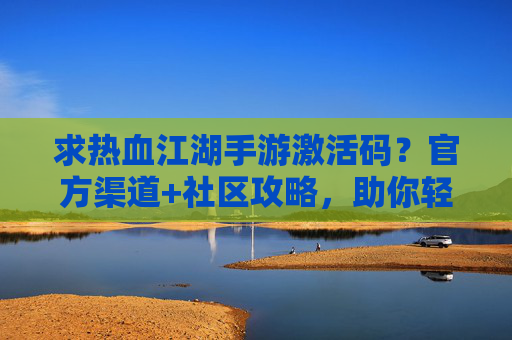 求热血江湖手游激活码?官方渠道+社区攻略,助你轻松开启新篇章!热血江湖手游激活码获取指南,官方渠道+社区攻略,轻松开启新篇章