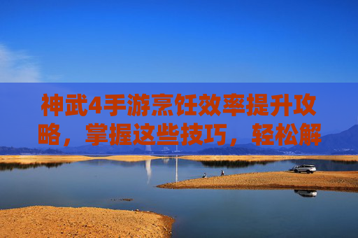 神武4手游烹饪效率提升攻略，掌握这些技巧，轻松解锁最快烹饪方法，神武4手游烹饪效率提升攻略，掌握这些技巧，轻松解锁最快烹饪方法