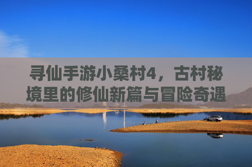 寻仙手游小桑村4，古村秘境里的修仙新篇与冒险奇遇，寻仙手游小桑村4，古村秘境里的修仙新篇与冒险奇遇