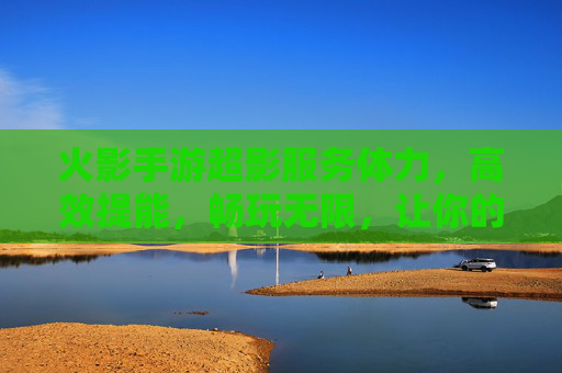火影手游超影服务体力，高效提能，畅玩无限，让你的战斗火力全开，火影手游超影服务，高效提能，畅玩无限，战斗火力全开