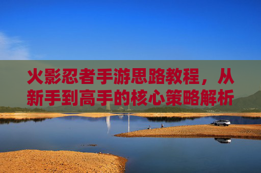 火影忍者手游思路教程，从新手到高手的核心策略解析，火影忍者手游，从新手到高手的策略解析思路教程