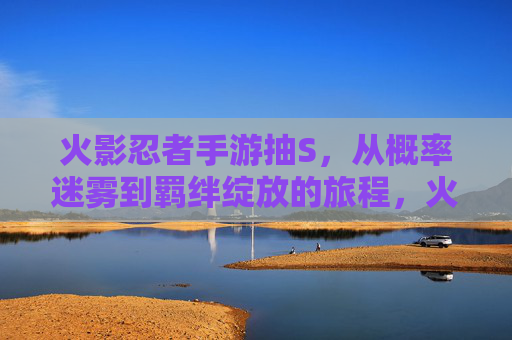火影忍者手游抽S，从概率迷雾到羁绊绽放的旅程，火影忍者手游抽S，从概率迷雾到羁绊绽放的旅程