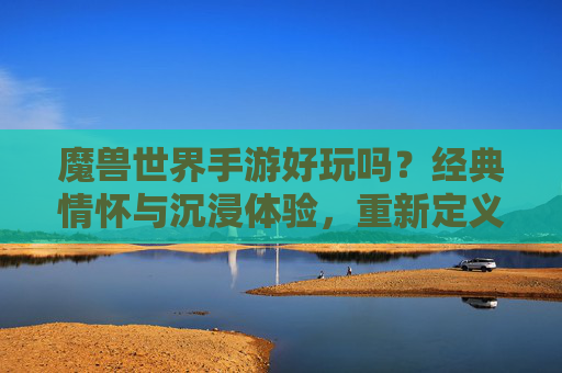 魔兽世界手游好玩吗？经典情怀与沉浸体验，重新定义你的游戏时光，魔兽世界手游好玩吗？经典情怀与沉浸体验，重新定义你的游戏时光