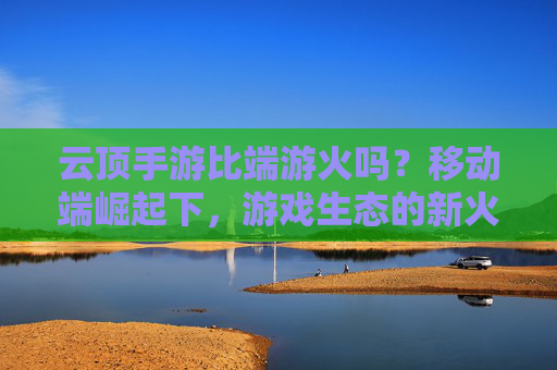 云顶手游比端游火吗?移动端崛起下,游戏生态的新火与旧热,云顶手游比端游火吗?移动端崛起下游戏生态的新火与旧热