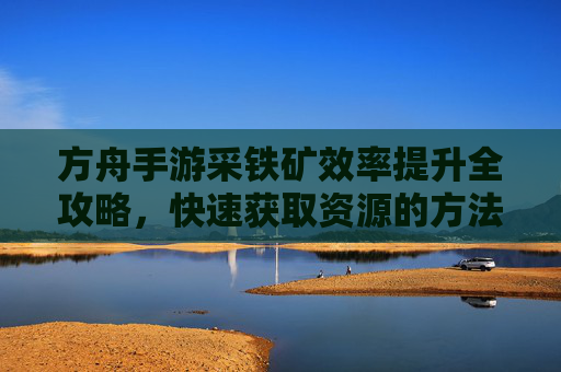 方舟手游采铁矿效率提升全攻略,快速获取资源的方法与技巧