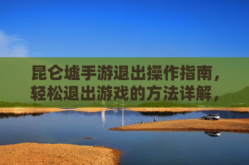 昆仑墟手游退出操作指南,轻松退出游戏的方法详解,昆仑墟手游退出操作指南,轻松退出游戏的方法详解
