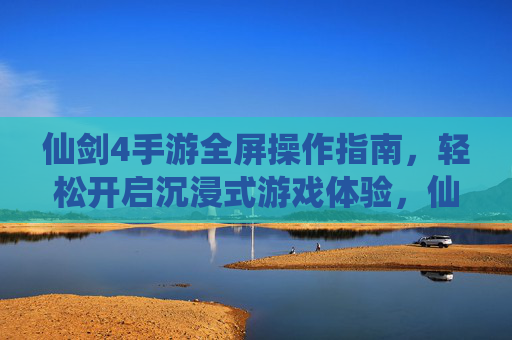 仙剑4手游全屏操作指南,轻松开启沉浸式游戏体验,仙剑4手游全屏操作指南,轻松开启沉浸式游戏体验