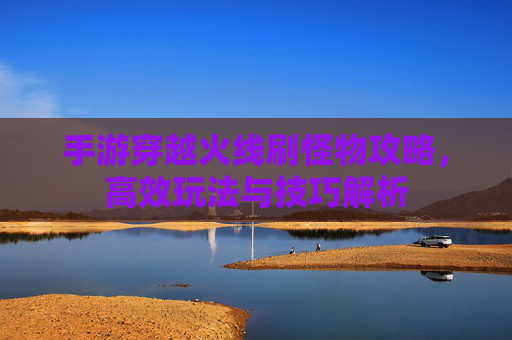 手游穿越火线刷怪物攻略,高效玩法与技巧解析