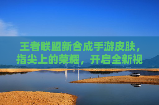 王者联盟新合成手游皮肤，指尖上的荣耀，开启全新视觉盛宴，王者联盟新合成手游皮肤，指尖上的荣耀，开启全新视觉盛宴
